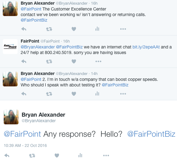 Bryan Alexander @BryanAlexander 16h16 hours ago @FairPoint The Customer Excellence Center contact we've been working w/ isn't answering or returning calls. @FairPointBiz 0 replies 0 retweets 0 likes Reply Retweet Like View Tweet activity More FairPoint @FairPoint 16h16 hours ago @BryanAlexander @FairPointBiz we have an internet chat http://bit.ly/2epeAAt and a 24/7 help at 800.240.5019. sorry you are having issues 0 replies 0 retweets 0 likes Reply Retweet Like More Bryan Alexander @BryanAlexander 14h14 hours ago @FairPoint 2. I'm in touch w/a company that can boost copper speeds. Who should I speak with about testing it? @FairPointBiz 0 replies 0 retweets 0 likes Reply Retweet Like View Tweet activity More Bryan Alexander @BryanAlexander @FairPoint Any response? Hello? @FairPointBiz