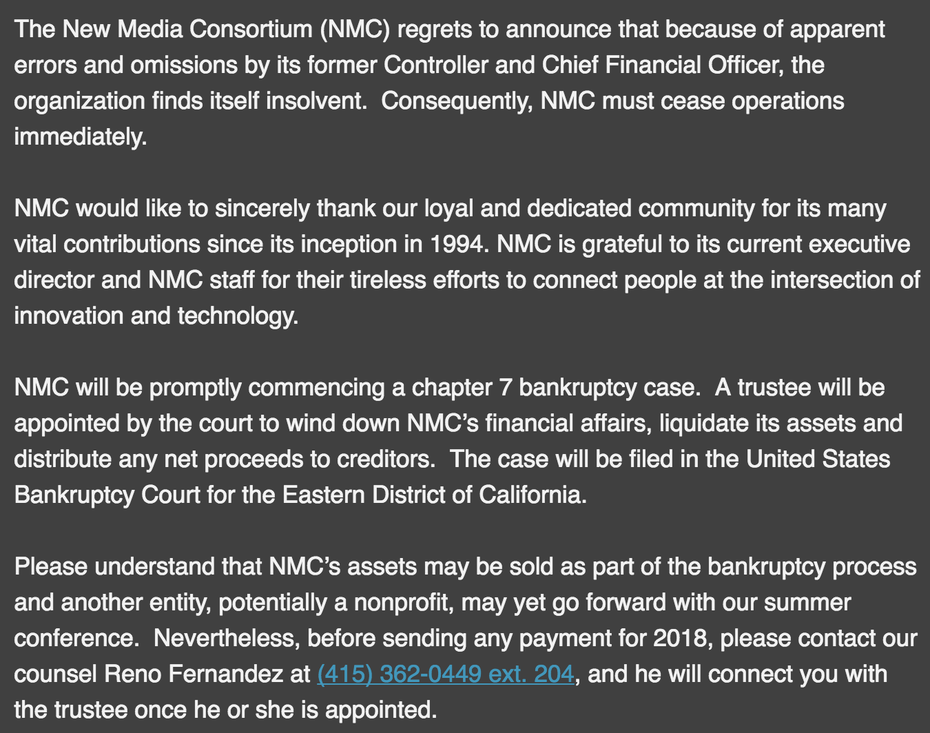 The New Media Consortium (NMC) regrets to announce that because of apparent errors and omissions by its former Controller and Chief Financial Officer, the organization finds itself insolvent. Consequently, NMC must cease operations immediately. NMC would like to sincerely thank our loyal and dedicated community for its many vital contributions since its inception in 1994. NMC is grateful to its current executive director and NMC staff for their tireless efforts to connect people at the intersection of innovation and technology. NMC will be promptly commencing a chapter 7 bankruptcy case. A trustee will be appointed by the court to wind down NMC’s financial affairs, liquidate its assets and distribute any net proceeds to creditors. The case will be filed in the United States Bankruptcy Court for the Eastern District of California. Please understand that NMC’s assets may be sold as part of the bankruptcy process and another entity, potentially a nonprofit, may yet go forward with our summer conference. Nevertheless, before sending any payment for 2018, please contact our counsel Reno Fernandez at (415) 362-0449 ext. 204, and he will connect you with the trustee once he or she is appointed.