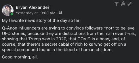My favorite news story of the day so far: Q-Anon influencers are trying to convince followers *not* to believe UFO stories, because they are distractions from the main event - i.e., showing that Trump won in 2020, that COVID is a hoax, and, of course, that there's a secret cabal of rich folks who get off on a special compound found in the blood of human children. Good morning, all.